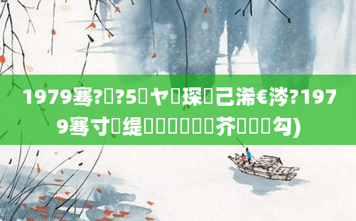 1979骞?鏈?5鏃ヤ簲琛岀己浠€涔?1979骞寸殑缇婄粓鐢熷鍛芥槸鍝勾)