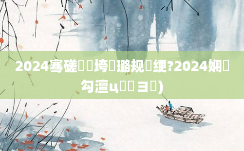 2024骞磋繍鍔垮厤璐规祴绠?2024娴佸勾澶ц繍鏌ヨ)