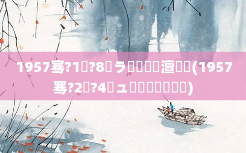 1957骞?1鏈?8鏃ラ槼鍘嗘槸澶氬皯(1957骞?2鏈?4鏃ュ啘鍘嗘槸鍒濆嚑)
