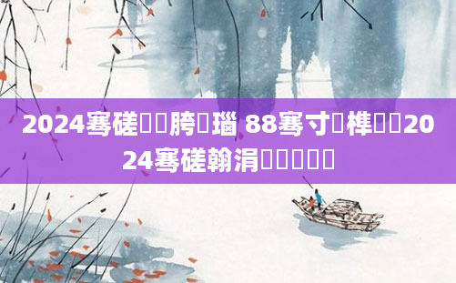 2024骞磋繍鍔胯瑙 88骞寸殑榫欏湪2024骞磋翰涓嶈繃鐨勭伨