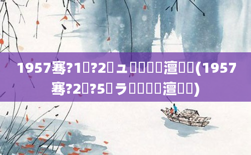 1957骞?1鏈?2鏃ュ啘鍘嗘槸澶氬皯(1957骞?2鏈?5鏃ラ槼鍘嗘槸澶氬皯)