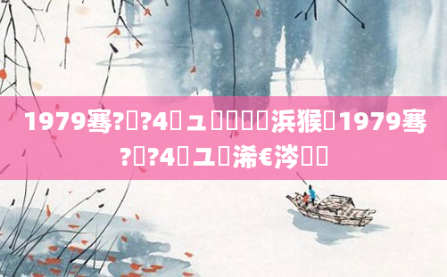 1979骞?鏈?4鏃ュ嚭鐢熺殑浜猴紵1979骞?鏈?4鏃ユ槸浠€涔堝懡