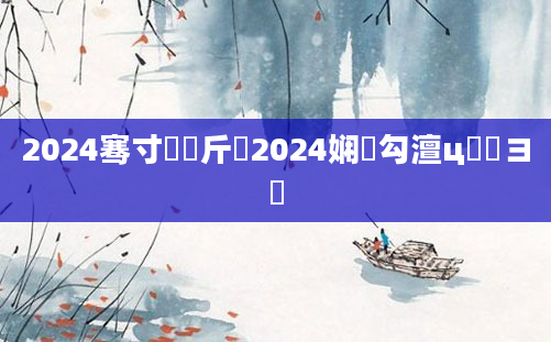 2024骞寸畻鍛斤紵2024娴佸勾澶ц繍鏌ヨ